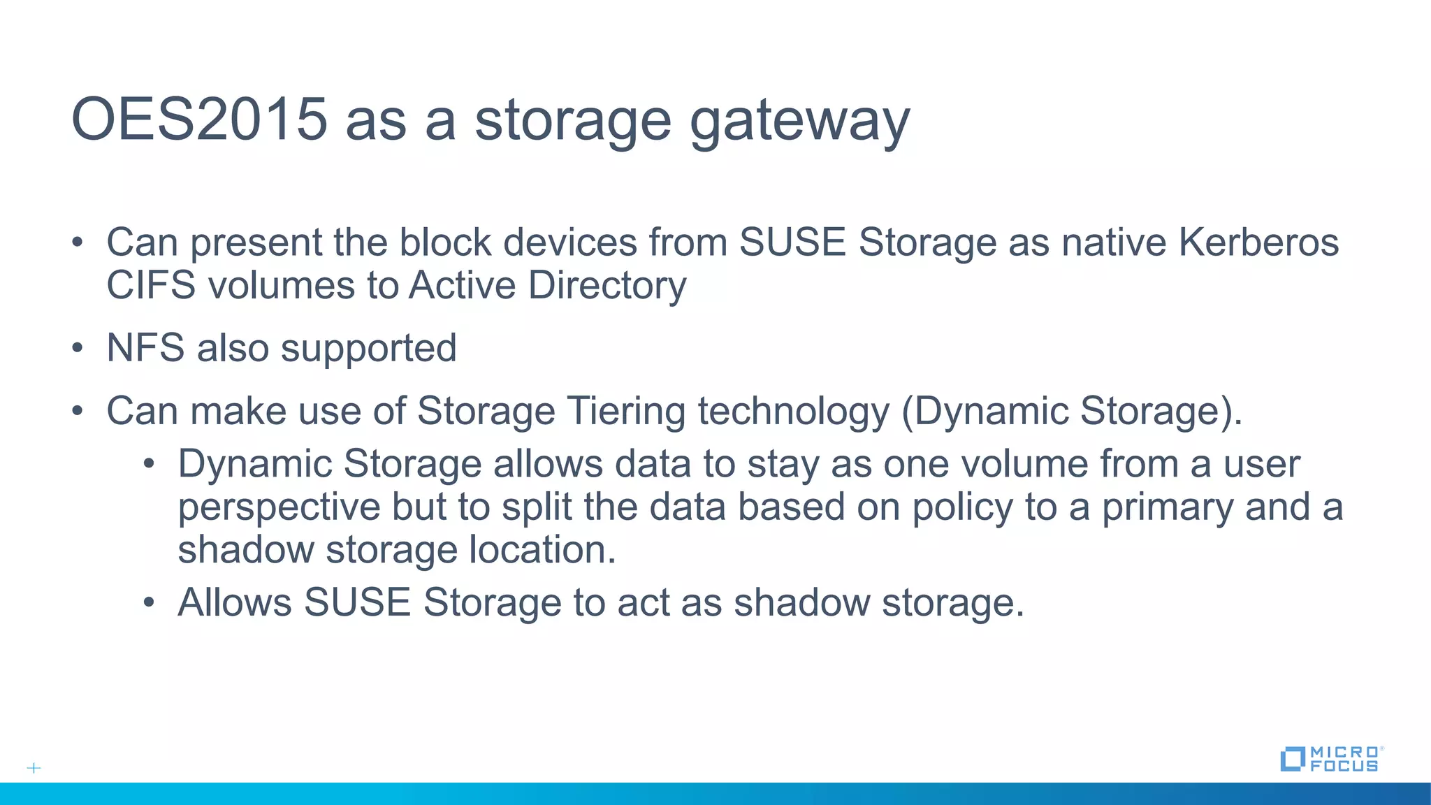 OES2015 as a storage gateway
• Can present the block devices from SUSE Storage as native Kerberos
CIFS volumes to Active Directory
• NFS also supported
• Can make use of Storage Tiering technology (Dynamic Storage).
• Dynamic Storage allows data to stay as one volume from a user
perspective but to split the data based on policy to a primary and a
shadow storage location.
• Allows SUSE Storage to act as shadow storage.
 