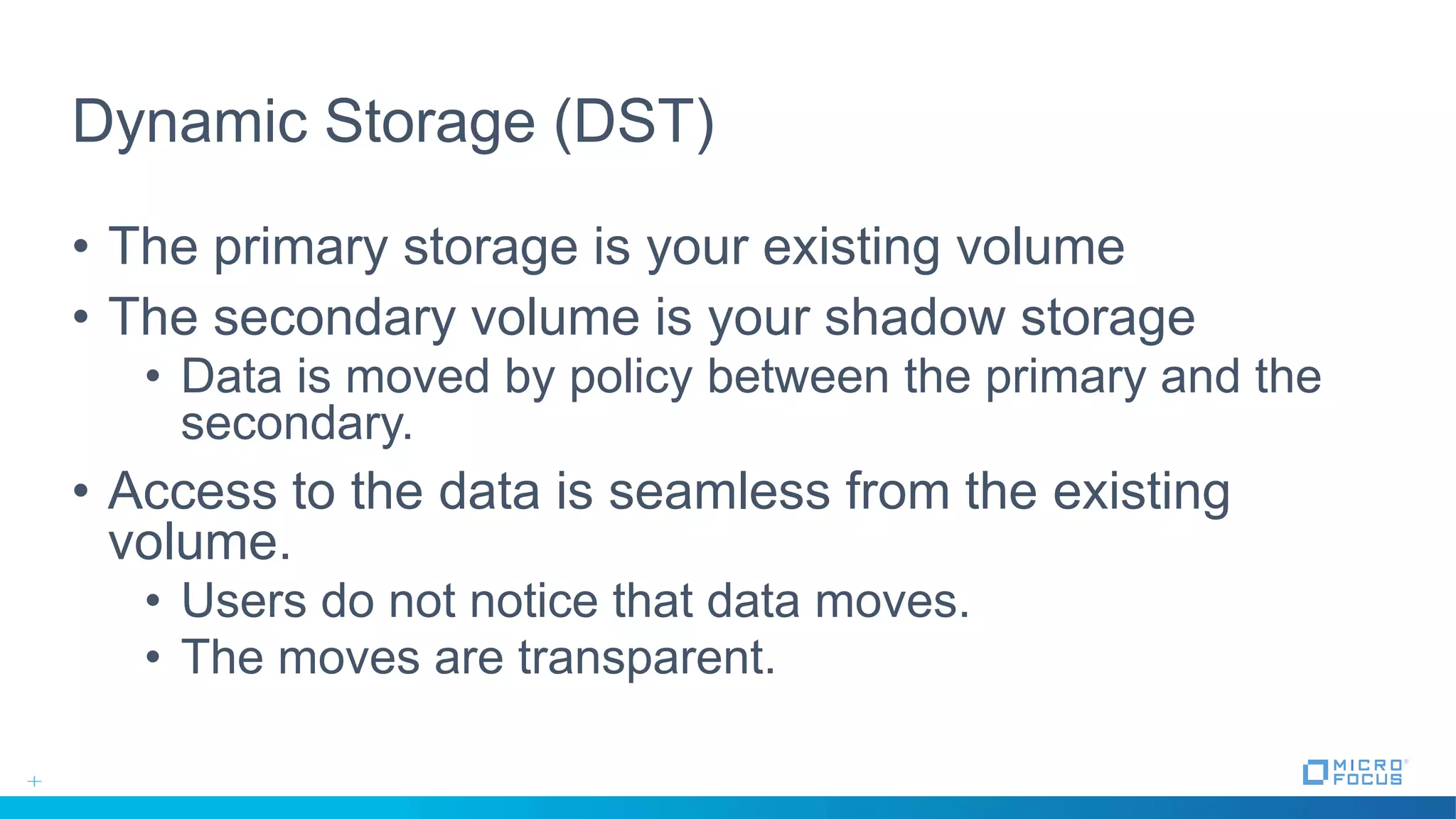 Dynamic Storage (DST)
• The primary storage is your existing volume
• The secondary volume is your shadow storage
• Data is moved by policy between the primary and the
secondary.
• Access to the data is seamless from the existing
volume.
• Users do not notice that data moves.
• The moves are transparent.
 
