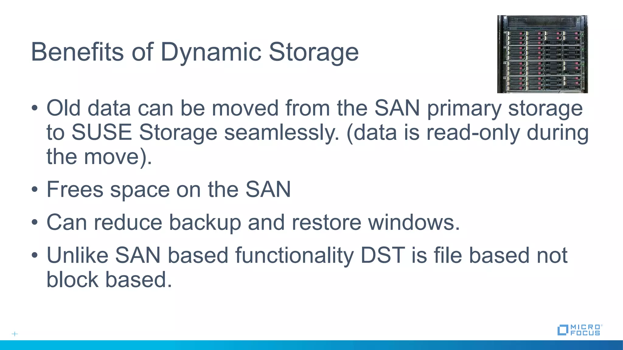 Benefits of Dynamic Storage
• Old data can be moved from the SAN primary storage
to SUSE Storage seamlessly. (data is read-only during
the move).
• Frees space on the SAN
• Can reduce backup and restore windows.
• Unlike SAN based functionality DST is file based not
block based.
 