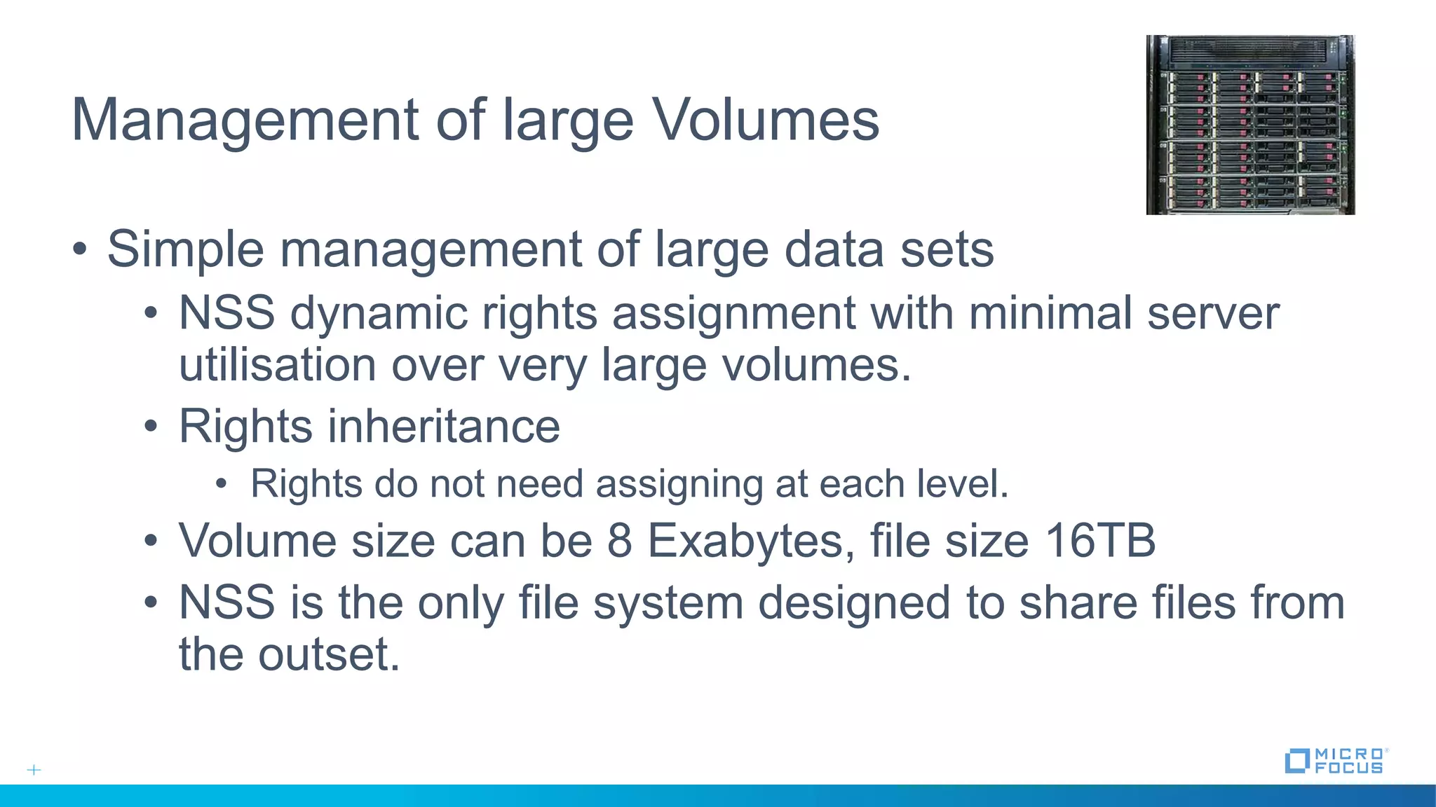 Management of large Volumes
• Simple management of large data sets
• NSS dynamic rights assignment with minimal server
utilisation over very large volumes.
• Rights inheritance
• Rights do not need assigning at each level.
• Volume size can be 8 Exabytes, file size 16TB
• NSS is the only file system designed to share files from
the outset.
 