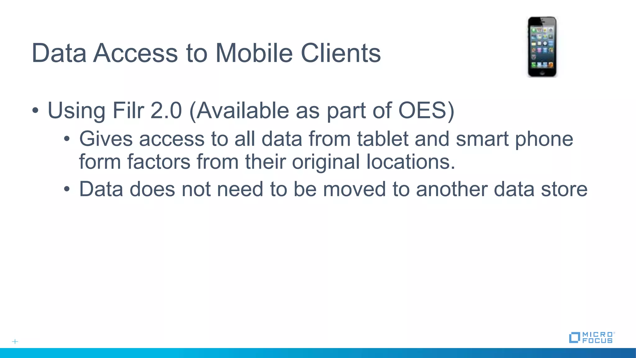 Data Access to Mobile Clients
• Using Filr 2.0 (Available as part of OES)
• Gives access to all data from tablet and smart phone
form factors from their original locations.
• Data does not need to be moved to another data store
 