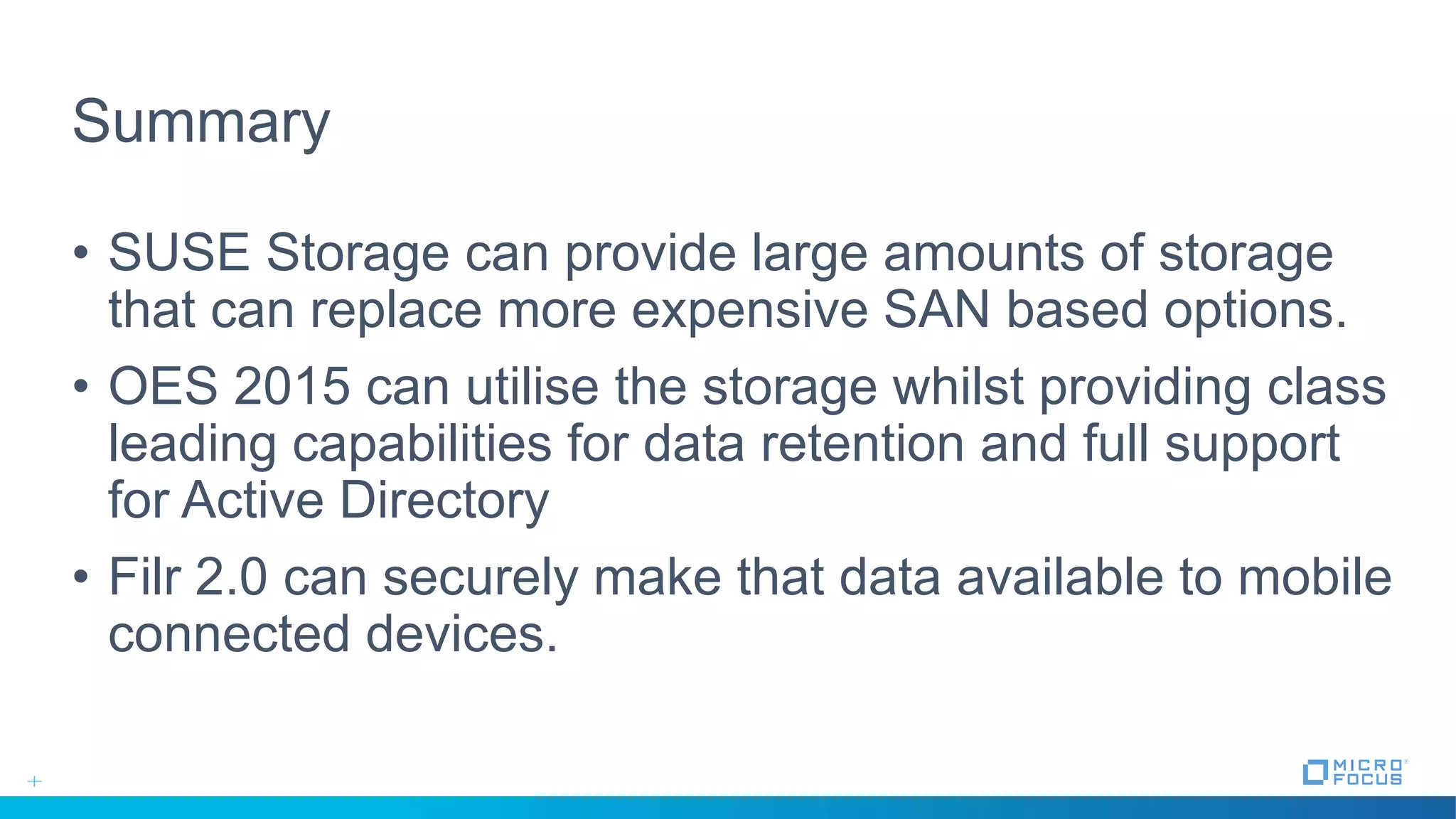Summary
• SUSE Storage can provide large amounts of storage
that can replace more expensive SAN based options.
• OES 2015 can utilise the storage whilst providing class
leading capabilities for data retention and full support
for Active Directory
• Filr 2.0 can securely make that data available to mobile
connected devices.
 
