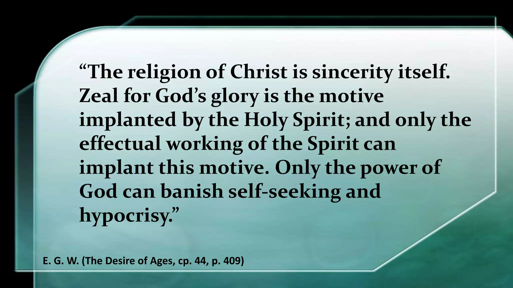 “The religion of Christ is sincerity itself.
Zeal for God’s glory is the motive
implanted by the Holy Spirit; and only the
effectual working of the Spirit can
implant this motive. Only the power of
God can banish self-seeking and
hypocrisy.”
E. G. W. (The Desire of Ages, cp. 44, p. 409)
 