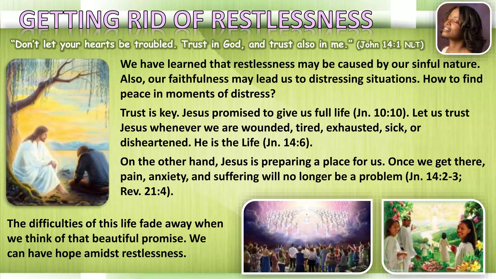 “Don’t let your hearts be troubled. Trust in God, and trust also in me.” (John 14:1 NLT)
We have learned that restlessness may be caused by our sinful nature.
Also, our faithfulness may lead us to distressing situations. How to find
peace in moments of distress?
Trust is key. Jesus promised to give us full life (Jn. 10:10). Let us trust
Jesus whenever we are wounded, tired, exhausted, sick, or
disheartened. He is the Life (Jn. 14:6).
On the other hand, Jesus is preparing a place for us. Once we get there,
pain, anxiety, and suffering will no longer be a problem (Jn. 14:2-3;
Rev. 21:4).
The difficulties of this life fade away when
we think of that beautiful promise. We
can have hope amidst restlessness.
 