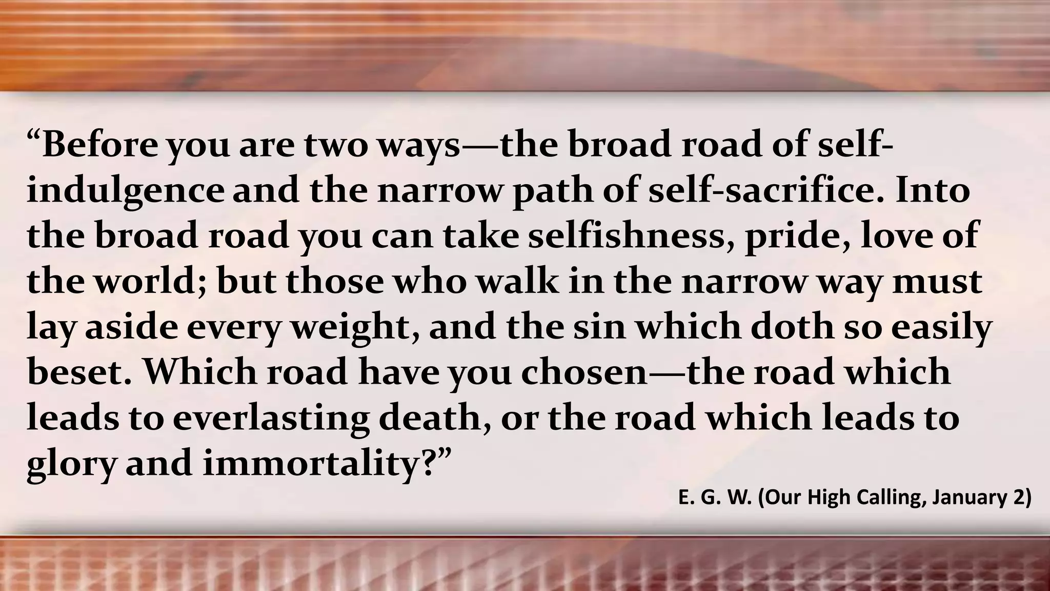 “Before you are two ways—the broad road of self-
indulgence and the narrow path of self-sacrifice. Into
the broad road you can take selfishness, pride, love of
the world; but those who walk in the narrow way must
lay aside every weight, and the sin which doth so easily
beset. Which road have you chosen—the road which
leads to everlasting death, or the road which leads to
glory and immortality?”
E. G. W. (Our High Calling, January 2)
 