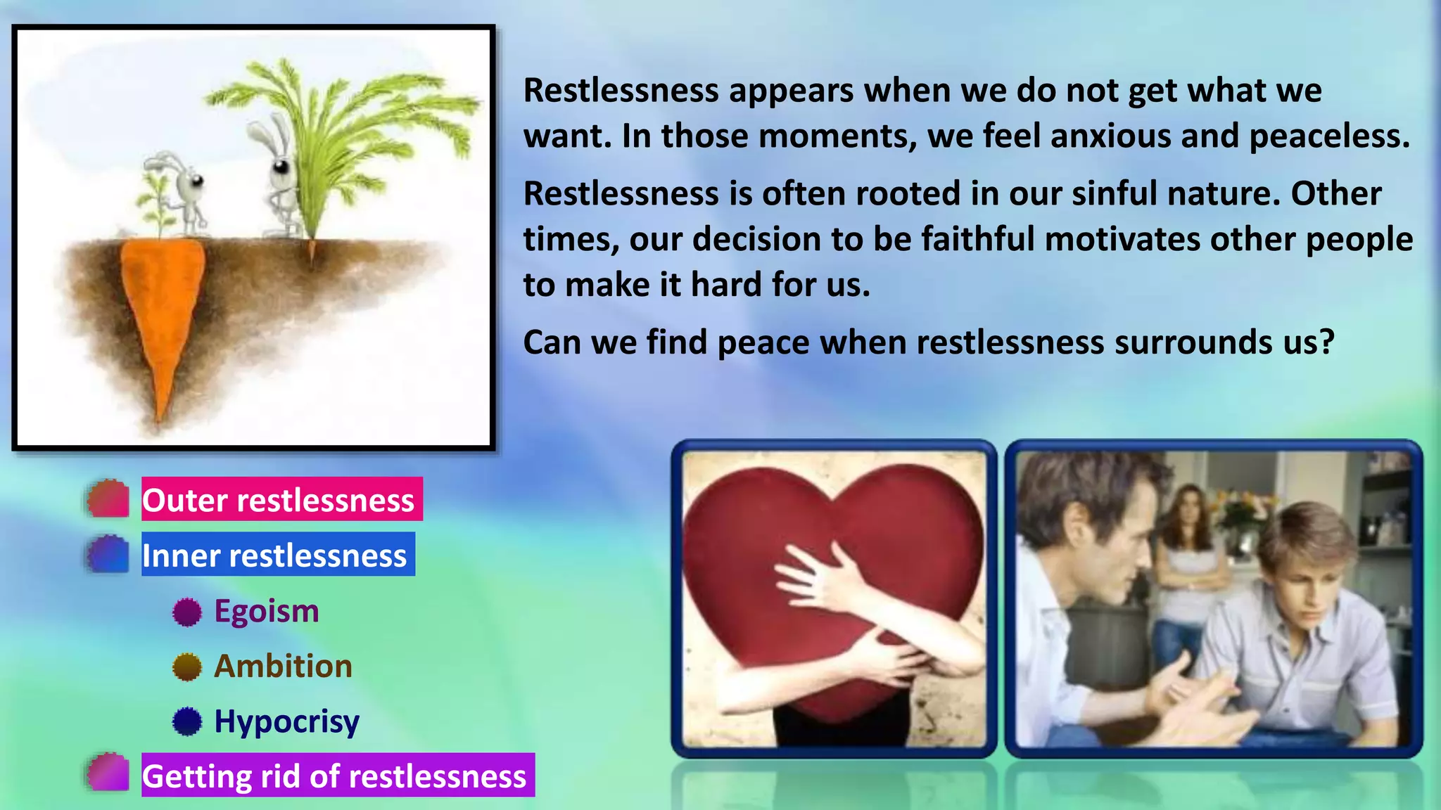 Outer restlessness
Inner restlessness
Egoism
Ambition
Hypocrisy
Getting rid of restlessness
Restlessness appears when we do not get what we
want. In those moments, we feel anxious and peaceless.
Restlessness is often rooted in our sinful nature. Other
times, our decision to be faithful motivates other people
to make it hard for us.
Can we find peace when restlessness surrounds us?
 