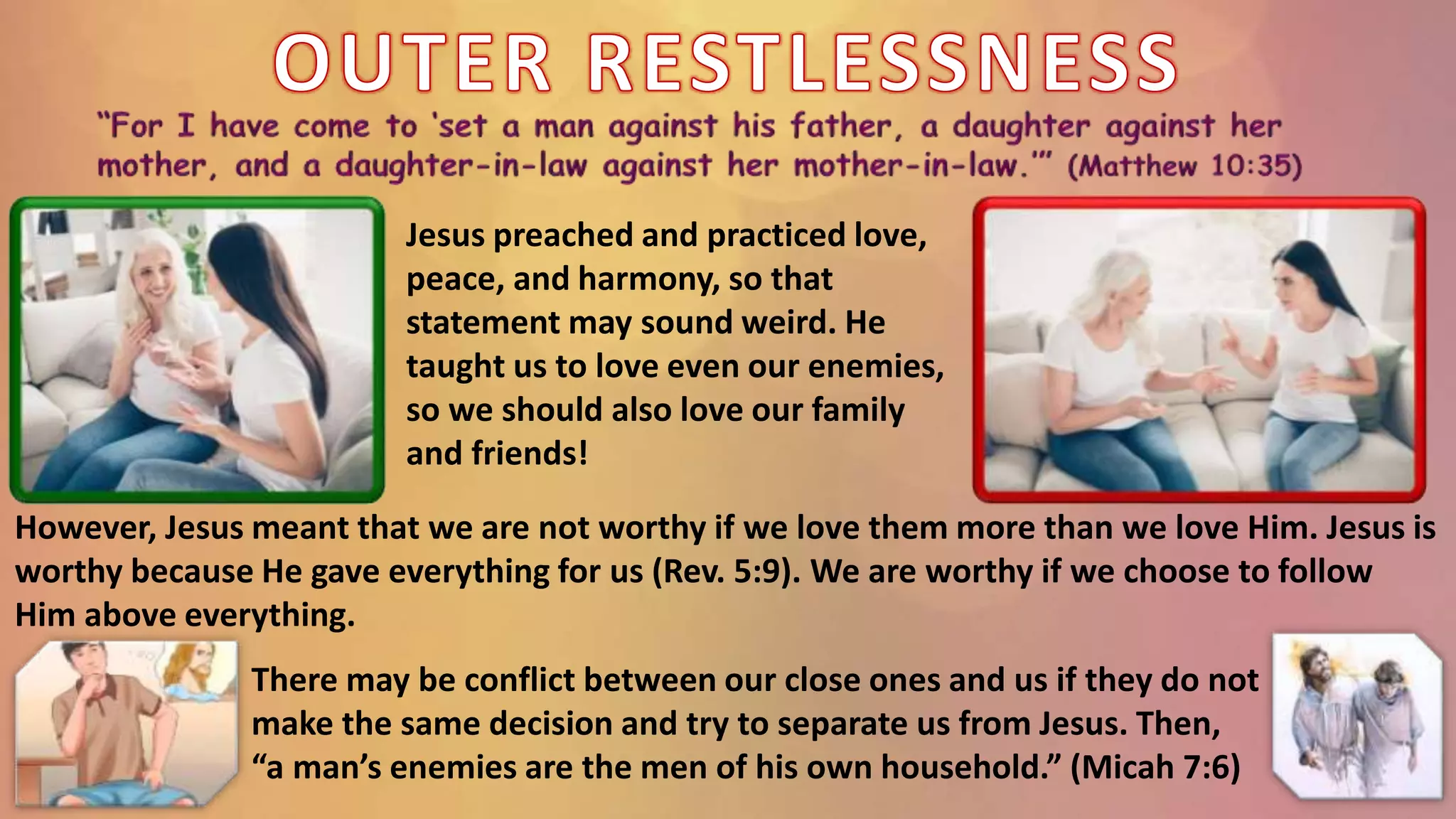 Jesus preached and practiced love,
peace, and harmony, so that
statement may sound weird. He
taught us to love even our enemies,
so we should also love our family
and friends!
However, Jesus meant that we are not worthy if we love them more than we love Him. Jesus is
worthy because He gave everything for us (Rev. 5:9). We are worthy if we choose to follow
Him above everything.
There may be conflict between our close ones and us if they do not
make the same decision and try to separate us from Jesus. Then,
“a man’s enemies are the men of his own household.” (Micah 7:6)
 