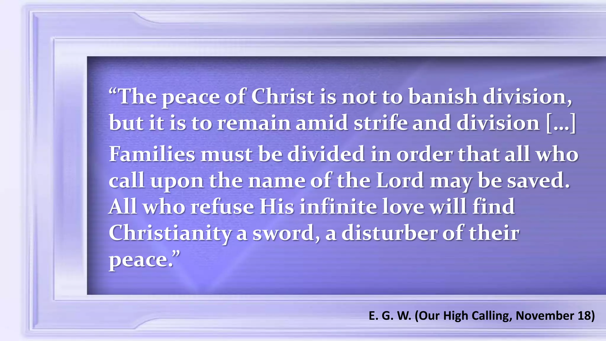 “The peace of Christ is not to banish division,
but it is to remain amid strife and division […]
Families must be divided in order that all who
call upon the name of the Lord may be saved.
All who refuse His infinite love will find
Christianity a sword, a disturber of their
peace.”
E. G. W. (Our High Calling, November 18)
 