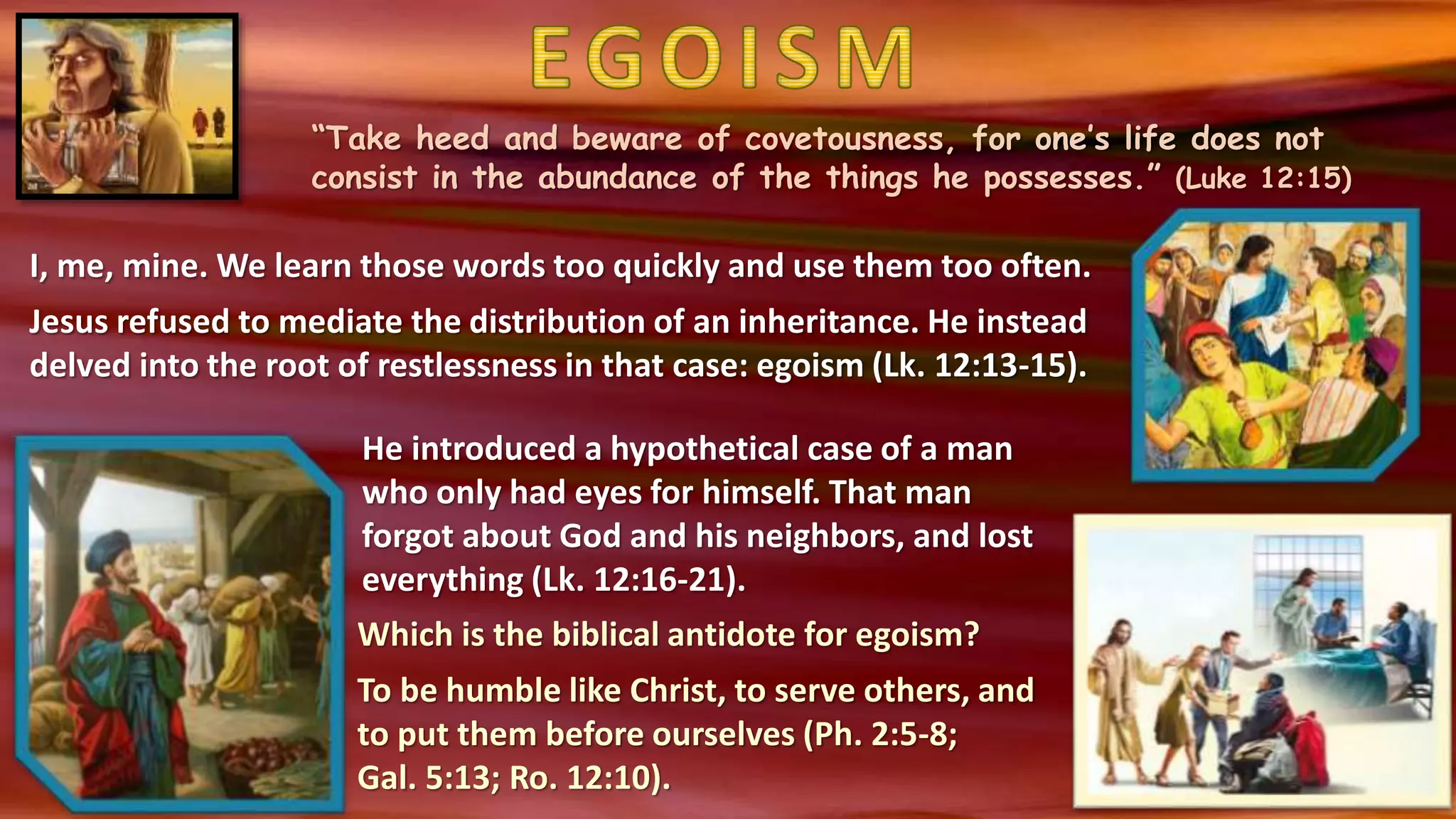 “Take heed and beware of covetousness, for one’s life does not
consist in the abundance of the things he possesses.” (Luke 12:15)
I, me, mine. We learn those words too quickly and use them too often.
Jesus refused to mediate the distribution of an inheritance. He instead
delved into the root of restlessness in that case: egoism (Lk. 12:13-15).
He introduced a hypothetical case of a man
who only had eyes for himself. That man
forgot about God and his neighbors, and lost
everything (Lk. 12:16-21).
Which is the biblical antidote for egoism?
To be humble like Christ, to serve others, and
to put them before ourselves (Ph. 2:5-8;
Gal. 5:13; Ro. 12:10).
 