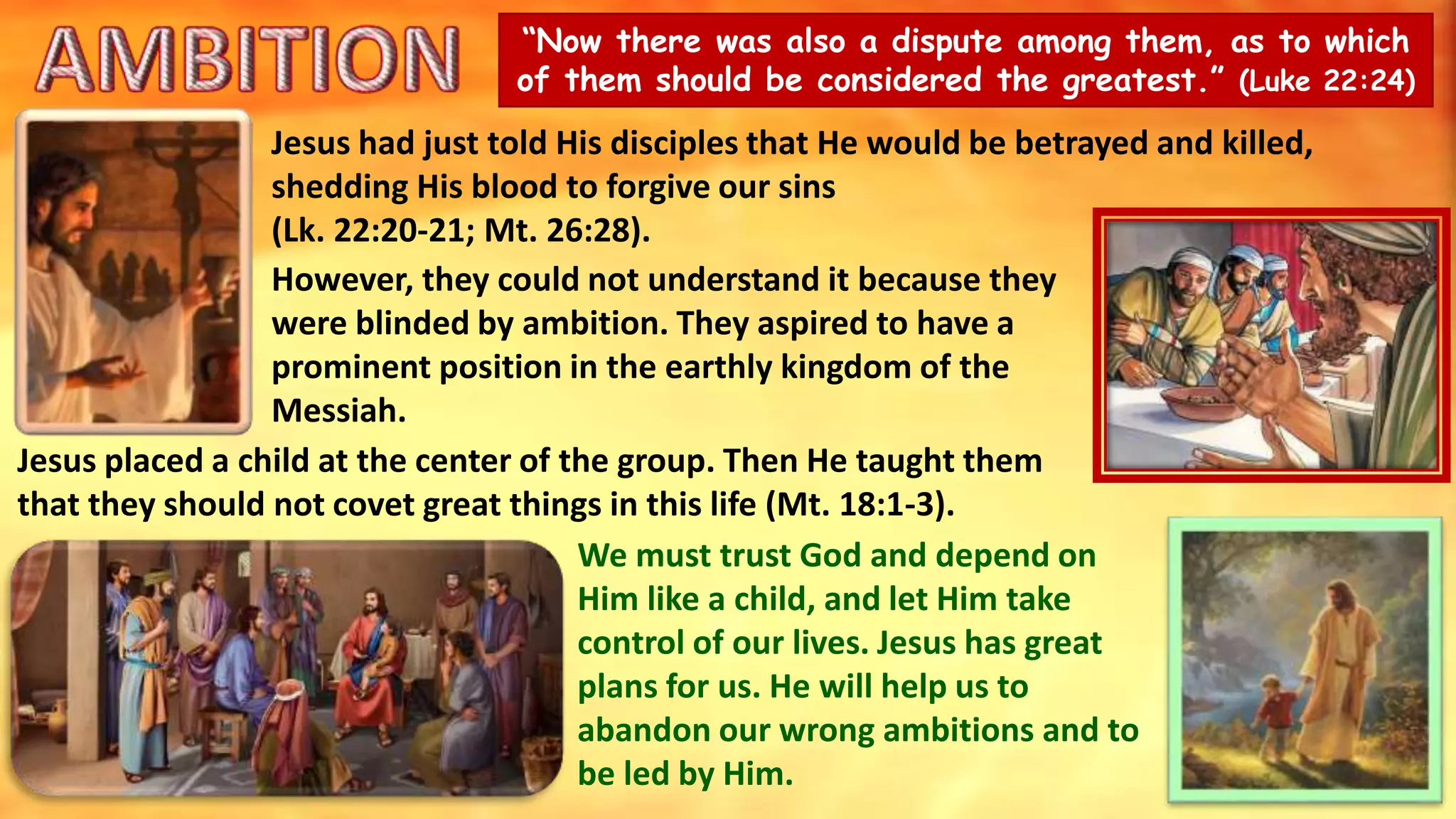 “Now there was also a dispute among them, as to which
of them should be considered the greatest.” (Luke 22:24)
Jesus had just told His disciples that He would be betrayed and killed,
shedding His blood to forgive our sins
(Lk. 22:20-21; Mt. 26:28).
However, they could not understand it because they
were blinded by ambition. They aspired to have a
prominent position in the earthly kingdom of the
Messiah.
Jesus placed a child at the center of the group. Then He taught them
that they should not covet great things in this life (Mt. 18:1-3).
We must trust God and depend on
Him like a child, and let Him take
control of our lives. Jesus has great
plans for us. He will help us to
abandon our wrong ambitions and to
be led by Him.
 