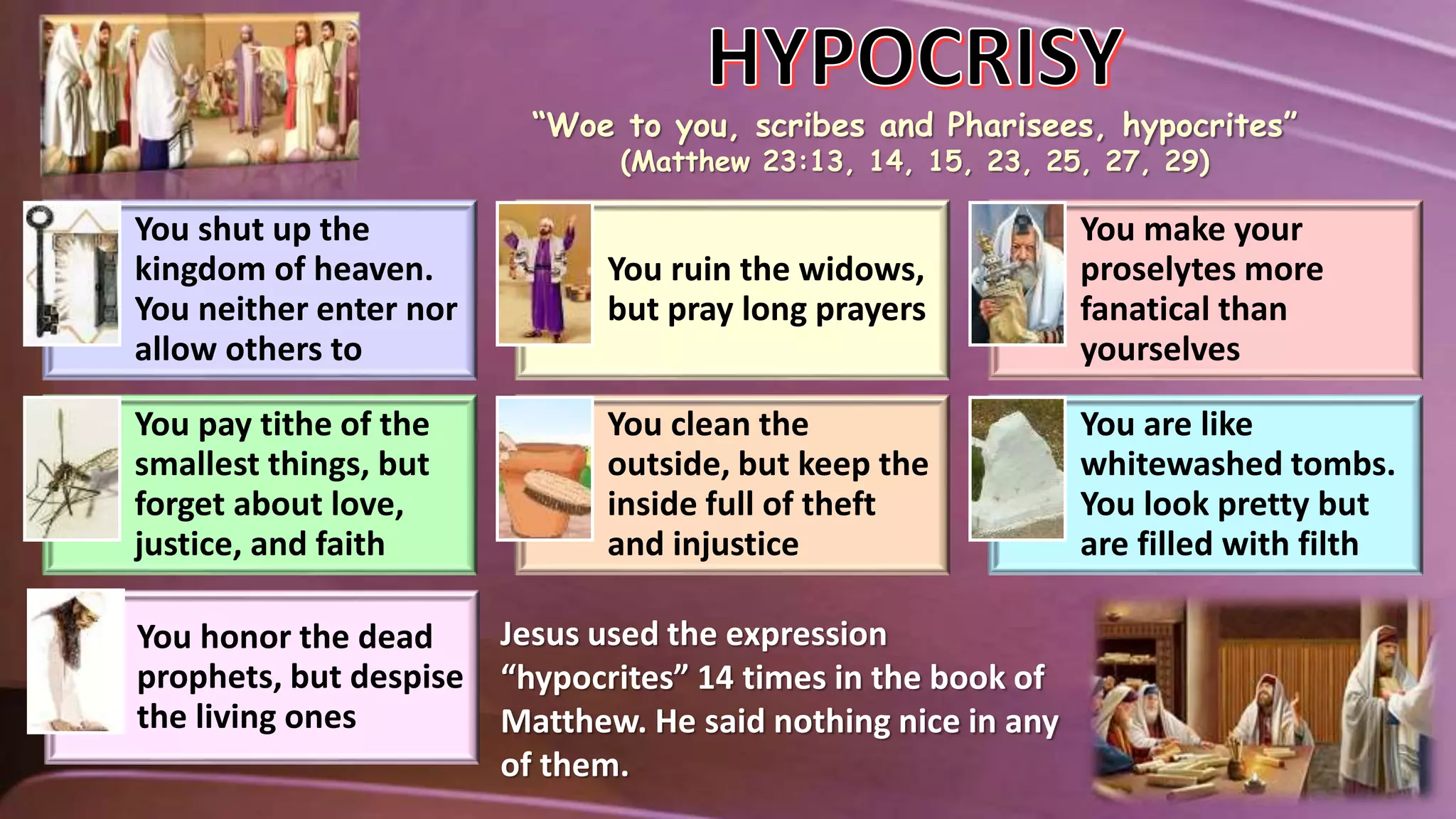 You shut up the
kingdom of heaven.
You neither enter nor
allow others to
You ruin the widows,
but pray long prayers
You make your
proselytes more
fanatical than
yourselves
You pay tithe of the
smallest things, but
forget about love,
justice, and faith
You clean the
outside, but keep the
inside full of theft
and injustice
You are like
whitewashed tombs.
You look pretty but
are filled with filth
You honor the dead
prophets, but despise
the living ones
Jesus used the expression
“hypocrites” 14 times in the book of
Matthew. He said nothing nice in any
of them.
“Woe to you, scribes and Pharisees, hypocrites”
(Matthew 23:13, 14, 15, 23, 25, 27, 29)
 
