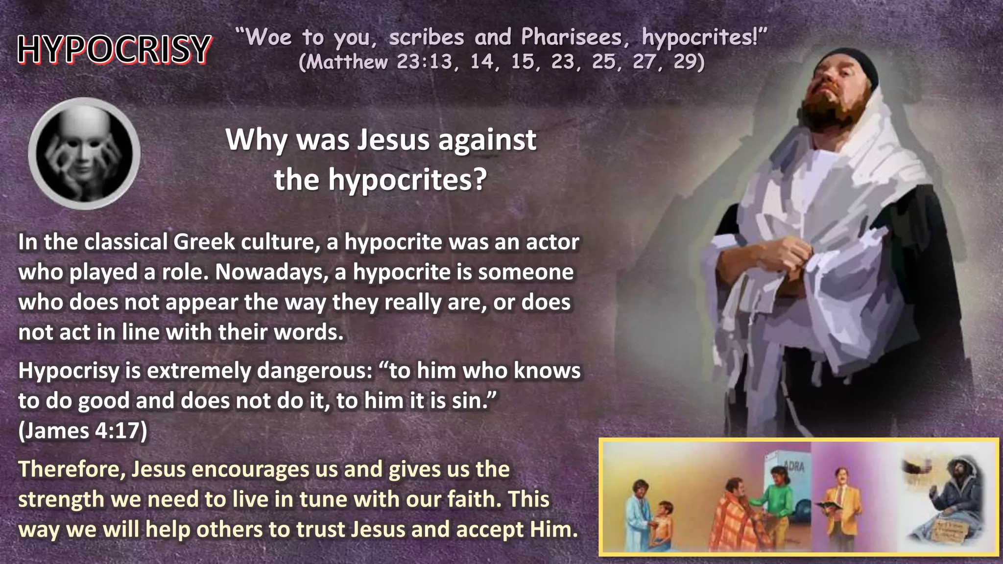 “Woe to you, scribes and Pharisees, hypocrites!”
(Matthew 23:13, 14, 15, 23, 25, 27, 29)
Why was Jesus against
the hypocrites?
In the classical Greek culture, a hypocrite was an actor
who played a role. Nowadays, a hypocrite is someone
who does not appear the way they really are, or does
not act in line with their words.
Hypocrisy is extremely dangerous: “to him who knows
to do good and does not do it, to him it is sin.”
(James 4:17)
Therefore, Jesus encourages us and gives us the
strength we need to live in tune with our faith. This
way we will help others to trust Jesus and accept Him.
 