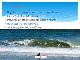 Threaths
Negative experiences with beach replenishments
Existing sandbars dissappear
Influence on other surfspots located nearby
No access (nature reserve)?
Temporary & uncertain effects
 