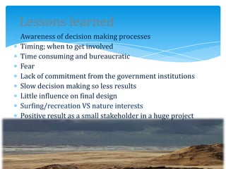 Lessons learned
Awareness of decision making processes
Timing; when to get involved
Time consuming and bureaucratic
Fear
Lack of commitment from the government institutions
Slow decision making so less results
Little influence on final design
Surfing/recreation VS nature interests
Positive result as a small stakeholder in a huge project
 