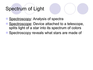 Spectrum of Light Spectroscopy : Analysis of spectra Spectroscope : Device attached to a telescope, splits light of a star into its spectrum of colors Spectroscopy reveals what stars are made of 