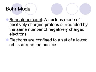 Bohr Model Bohr atom model : A nucleus made of positively charged protons surrounded by the same number of negatively charged electrons Electrons are confined to a set of allowed orbits around the nucleus 