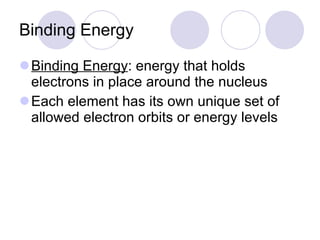 Binding Energy Binding Energy : energy that holds electrons in place around the nucleus Each element has its own unique set of allowed electron orbits or energy levels 