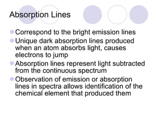 Absorption Lines Correspond to the bright emission lines Unique dark absorption lines produced when an atom absorbs light, causes electrons to jump Absorption lines represent light subtracted from the continuous spectrum Observation of emission or absorption lines in spectra allows identification of the chemical element that produced them 