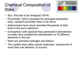 Chemical Composition of Stars Sun, first star to be analyzed (1814) Fraunhofer (1814) recorded the strongest absorption lines, named Fraunhofer lines in his honor Astronomers have since recorded thousands of dark lines in the sun’s spectrum Comparison with spectral lines produced in laboratories on earth have enabled the identification of 70 different elements in the sun Stars are primarily hydrogen and helium The coolest stars allow actual molecules, compounds of more than one element, to survive 