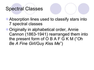 Spectral Classes Absorption lines used to classify stars into 7 spectral classes Originally in alphabetical order, Annie Cannon (1863-1941) rearranged them into the present form of O B A F G K M (“ O h  B e  A   F ine  G irl/Guy  K iss  M e”) 