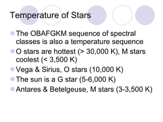 Temperature of Stars The OBAFGKM sequence of spectral classes is also a temperature sequence O stars are hottest (> 30,000 K), M stars coolest (< 3,500 K) Vega & Sirius, O stars (10,000 K) The sun is a G star (5-6,000 K) Antares & Betelgeuse, M stars (3-3,500 K) 