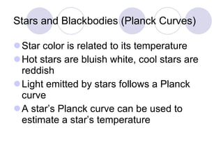 Stars and Blackbodies (Planck Curves) Star color is related to its temperature Hot stars are bluish white, cool stars are reddish Light emitted by stars follows a Planck curve A star’s Planck curve can be used to estimate a star’s temperature 
