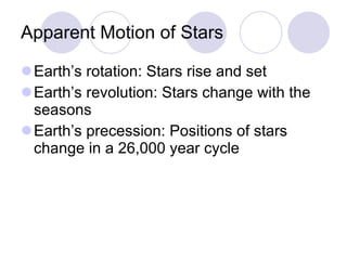 Apparent Motion of Stars Earth’s rotation: Stars rise and set  Earth’s revolution: Stars change with the seasons Earth’s precession: Positions of stars change in a 26,000 year cycle 