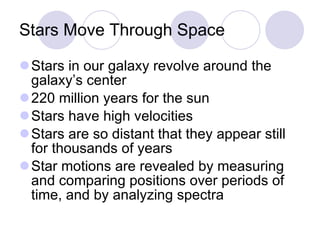 Stars Move Through Space Stars in our galaxy revolve around the galaxy’s center 220 million years for the sun Stars have high velocities Stars are so distant that they appear still for thousands of years Star motions are revealed by measuring and comparing positions over periods of time, and by analyzing spectra 