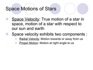 Space Motions of Stars Space Velocity : True motion of a star in space, motion of a star with respect to our sun and earth Space velocity exhibits two components : Radial Velocity : Motion towards or away from us Proper Motion : Motion at right angle to us 
