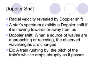 Doppler Shift Radial velocity revealed by Doppler shift A star’s spectrum exhibits a Doppler shift if it is moving towards or away from us Doppler shift: When a source of waves are approaching or receding, the observed wavelengths are changed.  Ex: A train rushing by, the pitch of the train’s whistle drops abruptly as it passes 