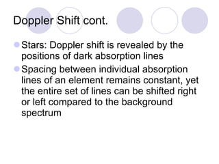 Doppler Shift cont. Stars: Doppler shift is revealed by the positions of dark absorption lines Spacing between individual absorption lines of an element remains constant, yet the entire set of lines can be shifted right or left compared to the background spectrum 