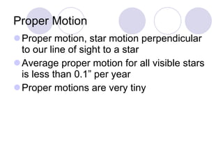 Proper Motion Proper motion, star motion perpendicular to our line of sight to a star Average proper motion for all visible stars is less than 0.1” per year Proper motions are very tiny 