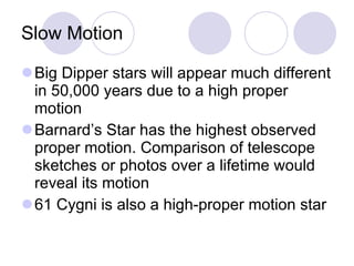 Slow Motion Big Dipper stars will appear much different in 50,000 years due to a high proper motion Barnard’s Star has the highest observed proper motion. Comparison of telescope sketches or photos over a lifetime would reveal its motion 61 Cygni is also a high-proper motion star 