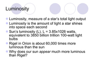 Luminosity Luminosity, measure of a star’s total light output Luminosity is the amount of light a star shines into space each second Sun’s luminosity (L), L = 3.85x1026 watts, equivalent to 3850 billion trillion 100-watt light bulbs Rigel in Orion is about 60,000 times more luminous than the sun Why does our sun  appear  much more luminous than Rigel?  