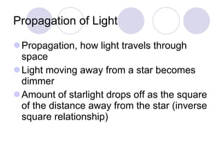Propagation of Light Propagation, how light travels through space Light moving away from a star becomes dimmer Amount of starlight drops off as the square of the distance away from the star (inverse square relationship) 
