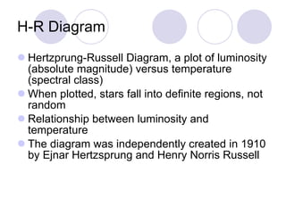 H-R Diagram Hertzprung-Russell Diagram, a plot of luminosity (absolute magnitude) versus temperature (spectral class) When plotted, stars fall into definite regions, not random Relationship between luminosity and temperature The diagram was independently created in 1910 by Ejnar Hertzsprung and Henry Norris Russell 