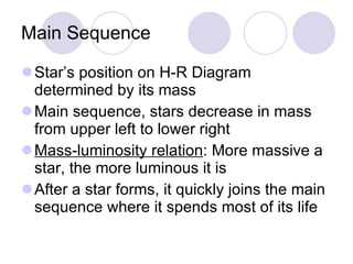 Main Sequence Star’s position on H-R Diagram determined by its mass Main sequence, stars decrease in mass from upper left to lower right Mass-luminosity relation : More massive a star, the more luminous it is After a star forms, it quickly joins the main sequence where it spends most of its life 