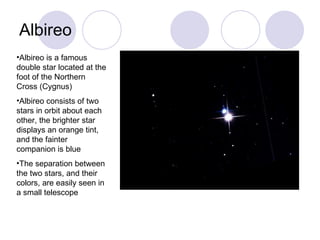 Albireo Albireo is a famous double star located at the foot of the Northern Cross (Cygnus) Albireo consists of two stars in orbit about each other, the brighter star displays an orange tint, and the fainter companion is blue The separation between the two stars, and their colors, are easily seen in a small telescope 