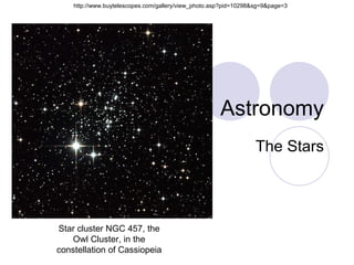 Astronomy The Stars Star cluster NGC 457, the Owl Cluster, in the constellation of Cassiopeia http://www.buytelescopes.com/gallery/view_photo.asp?pid=10298&sg=9&page=3 