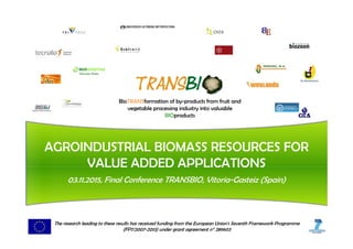 BioTRANSformation of by-products from fruit and
vegetable processing industry into valuable
BIOproducts
AGROINDUSTRIAL BIOMASS RESOURCES FOR
VALUE ADDED APPLICATIONS
03.11.2015, Final Conference TRANSBIO, Vitoria-Gasteiz (Spain)
The research leading to these results has received funding from the European Union's Seventh Framework Programme
(FP7/2007-2013) under grant agreement n° 289603
 