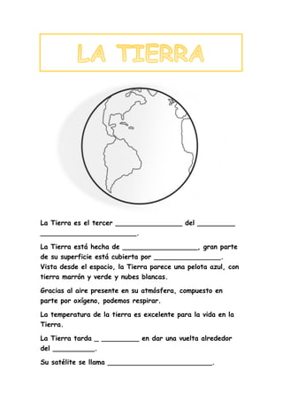 La Tierra es el tercer ________________ del _________
_______________________.
La Tierra está hecha de __________________, gran parte
de su superficie está cubierta por ________________.
Vista desde el espacio, la Tierra parece una pelota azul, con
tierra marrón y verde y nubes blancas.
Gracias al aire presente en su atmósfera, compuesto en
parte por oxígeno, podemos respirar.
La temperatura de la tierra es excelente para la vida en la
Tierra.
La Tierra tarda _ _________ en dar una vuelta alrededor
del __________.
Su satélite se llama _________________________.