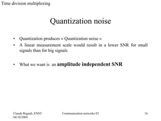 Time division multiplexing



                             Quantization noise

      •   Quantization produces « Quantization noise »
      •   A linear measurement scale would result in a lower SNR for small
          signals than for big signals


      •   What we want is an amplitude independent SNR




      Claude Rigault, ENST      Communication networks 03               16
      04/10/2004
 