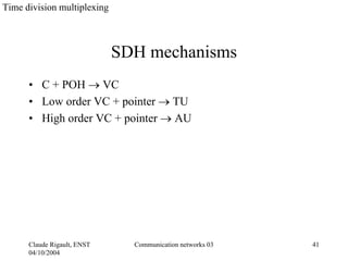 Time division multiplexing



                             SDH mechanisms
      • C + POH → VC
      • Low order VC + pointer → TU
      • High order VC + pointer → AU




      Claude Rigault, ENST     Communication networks 03   41
      04/10/2004
 