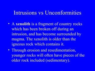 Intrusions vs Unconformities
• A xenolith is a fragment of country rocks
  which has been broken off during an
  intrusion, and has become surrounded by
  magma. The xenolith is older than the
  igneous rock which contains it.
• Through erosion and resedimentation,
  younger rocks will often have pieces of the
  older rock included (sedimentary).
 