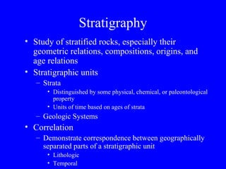Stratigraphy
• Study of stratified rocks, especially their
  geometric relations, compositions, origins, and
  age relations
• Stratigraphic units
   – Strata
      • Distinguished by some physical, chemical, or paleontological
        property
      • Units of time based on ages of strata
   – Geologic Systems
• Correlation
   – Demonstrate correspondence between geographically
     separated parts of a stratigraphic unit
      • Lithologic
      • Temporal
 