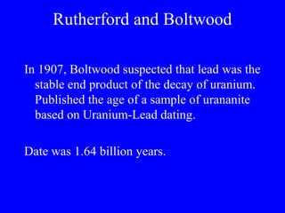 Rutherford and Boltwood

In 1907, Boltwood suspected that lead was the
  stable end product of the decay of uranium.
  Published the age of a sample of urananite
  based on Uranium-Lead dating.

Date was 1.64 billion years.
 