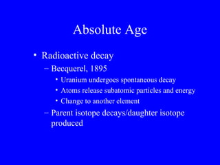 Absolute Age
• Radioactive decay
  – Becquerel, 1895
     • Uranium undergoes spontaneous decay
     • Atoms release subatomic particles and energy
     • Change to another element
  – Parent isotope decays/daughter isotope
    produced
 