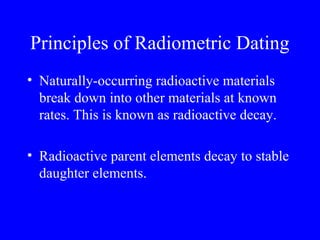 Principles of Radiometric Dating
• Naturally-occurring radioactive materials
  break down into other materials at known
  rates. This is known as radioactive decay.

• Radioactive parent elements decay to stable
  daughter elements.
 