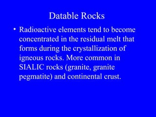 Datable Rocks
• Radioactive elements tend to become
  concentrated in the residual melt that
  forms during the crystallization of
  igneous rocks. More common in
  SIALIC rocks (granite, granite
  pegmatite) and continental crust.
 