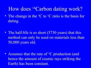 14
  How does Carbon dating work?
• The change in the 14C to 12C ratio is the basis for
  dating.

• The half-life is so short (5730 years) that this
  method can only be used on materials less than
  50,000 years old.

• Assumes that the rate of 14C production (and
  hence the amount of cosmic rays striking the
  Earth) has been constant.
 